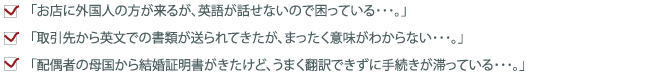「お店に外国人の方が来るが、英語が話せないので困っている」「取引先から英文での書類が送られてきたが、まったく意味がわからない･･･」「配偶者の母国から結婚証明書がきたけど、うまく翻訳できずに手続きが滞っている･･･」